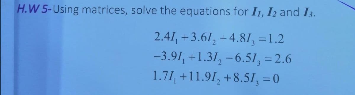 H.W 5-Using matrices, solve the equations for I1, I2 and I3.
2.41, +3.61, +4.81, =1.2
-3.91, +1.31, –6.51, = 2.6
1.71, +11.91, +8.51, = 0
%3D
