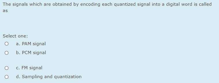 The signals which are obtained by encoding each quantized signal into a digital word is called
as
Select one:
a. PAM signal
b. PCM signal
c. FM signal
d. Sampling and quantization
