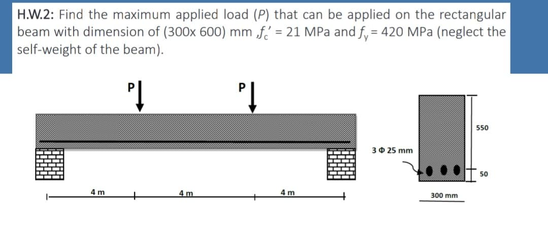 H.W.2: Find the maximum applied load (P) that can be applied on the rectangular
beam with dimension of (300x 600) mm f = 21 MPa and f = 420 MPa (neglect the
self-weight of the beam).
P↓
PĮ
4 m
4m
4 m
325 mm
300 mm
550
50
