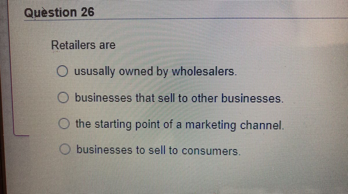 Question 26
Retailers are
O ususally owned by wholesalers.
businesses that sell to other businesses.
O the starting point of a marketing channel.
businesses to sell to consumers.
