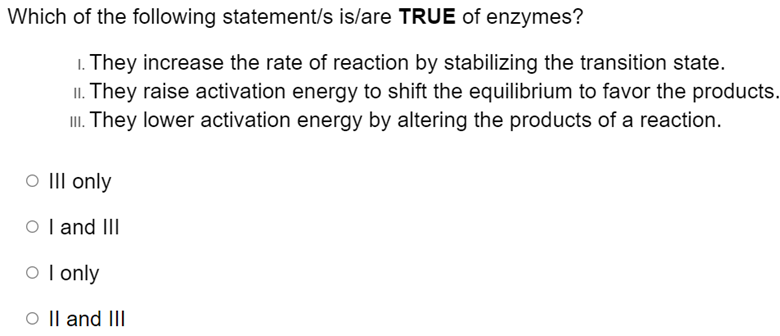 Which of the following statement/s is/are TRUE of enzymes?
1. They increase the rate of reaction by stabilizing the transition state.
II. They raise activation energy to shift the equilibrium to favor the products.
II. They lower activation energy by altering the products of a reaction.
III only
O l and III
o l only
O || and III
