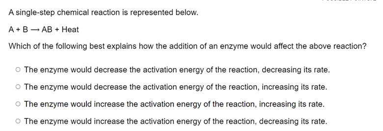 A single-step chemical reaction is represented below.
A + B - AB + Heat
Which of the following best explains how the addition of an enzyme would affect the above reaction?
O The enzyme would decrease the activation energy of the reaction, decreasing its rate.
O The enzyme would decrease the activation energy of the reaction, increasing its rate.
O The enzyme would increase the activation energy of the reaction, increasing its rate.
O The enzyme would increase the activation energy of the reaction, decreasing its rate.
