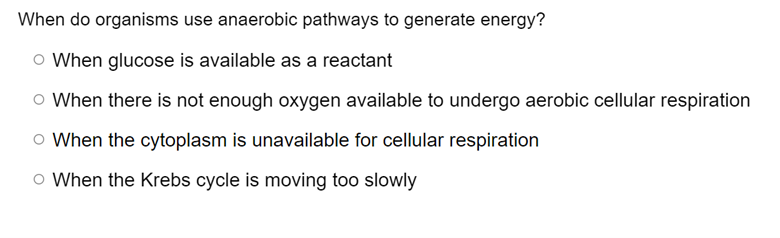 When do organisms use anaerobic pathways to generate energy?
O When glucose is available as a reactant
O When there is not enough oxygen available to undergo aerobic cellular respiration
O When the cytoplasm is unavailable for cellular respiration
O When the Krebs cycle is moving too slowly
