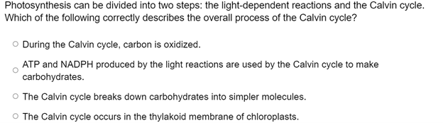 Photosynthesis can be divided into two steps: the light-dependent reactions and the Calvin cycle.
Which of the following correctly describes the overall process of the Calvin cycle?
O During the Calvin cycle, carbon is oxidized.
ATP and NADPH produced by the light reactions are used by the Calvin cycle to make
carbohydrates.
O The Calvin cycle breaks down carbohydrates into simpler molecules.
O The Calvin cycle occurs in the thylakoid membrane of chloroplasts.
