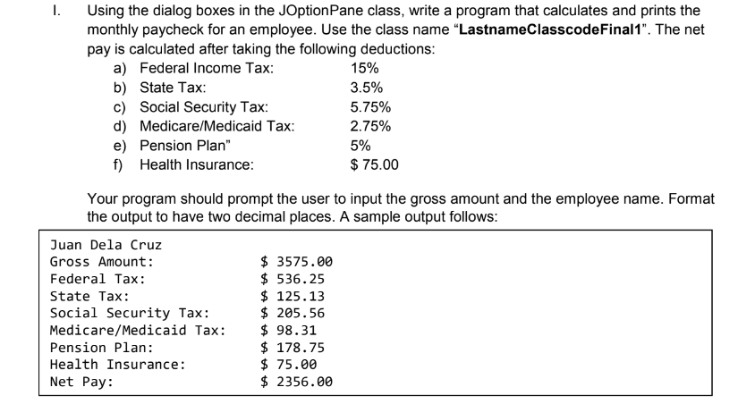 1.
Using the dialog boxes in the JOptionPane class, write a program that calculates and prints the
monthly paycheck for an employee. Use the class name "LastnameClasscodeFinal1". The net
pay is calculated after taking the following deductions:
a) Federal Income Tax:
b) State Tax:
c) Social Security Tax:
15%
3.5%
5.75%
d) Medicare/Medicaid Tax:
e) Pension Plan"
f) Health Insurance:
2.75%
5%
$ 75.00
Your program should prompt the user to input the gross amount and the employee name. Format
the output to have two decimal places. A sample output follows:
Juan Dela Cruz
$ 3575.00
$ 536.25
$ 125.13
$ 205.56
$ 98.31
$ 178.75
$ 75.00
$ 2356.00
Gross Amount:
Federal Tax:
State Tax:
Social Security Tax:
Medicare/Medicaid Tax:
Pension Plan:
Health Insurance:
Net Pay:

