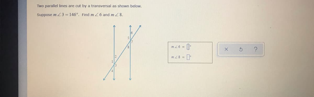 Two parallel lines are cut by a transversal as shown below.
Suppose m Z 3 = 146°. Find m 26 and m 8.
m 26 =
m 28 =
