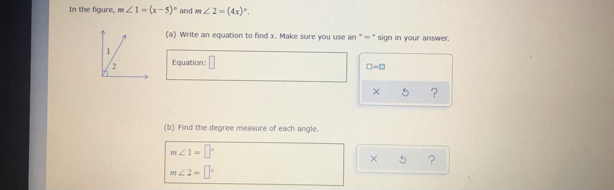 In the figure, m Z1=(x-5)° and m 22= (4x)°.
(a) Write an equation to find x. Make sure you use an "=" sign in your answer.
Equation:
(b) Find the degree measure of each angle.
m Z1 =
m Z2=
