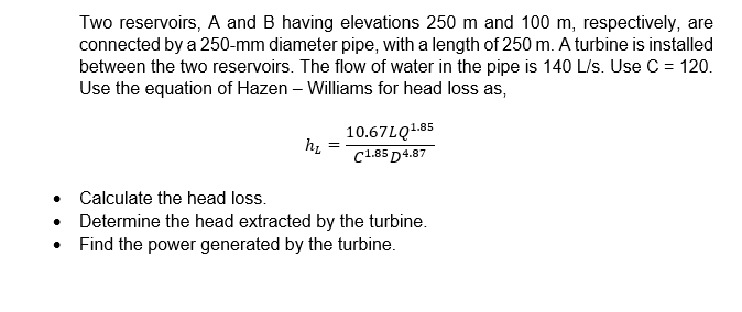 Two reservoirs, A and B having elevations 250 m and 100 m, respectively, are
connected by a 250-mm diameter pipe, with a length of 250 m. A turbine is installed
between the two reservoirs. The flow of water in the pipe is 140 L/s. Use C = 120.
Use the equation of Hazen - Williams for head loss as,
h₂
10.67LQ1.85
C1.85 D4.87
Calculate the head loss.
Determine the head extracted by the turbine.
Find the power generated by the turbine.
