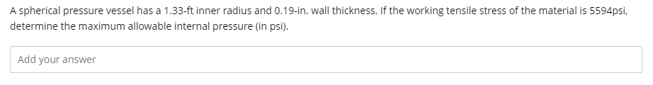 A spherical pressure vessel has a 1.33-ft inner radius and 0.19-in. wall thickness. If the working tensile stress of the material is 5594psi,
determine the maximum allowable internal pressure (in psi).
Add your answer
