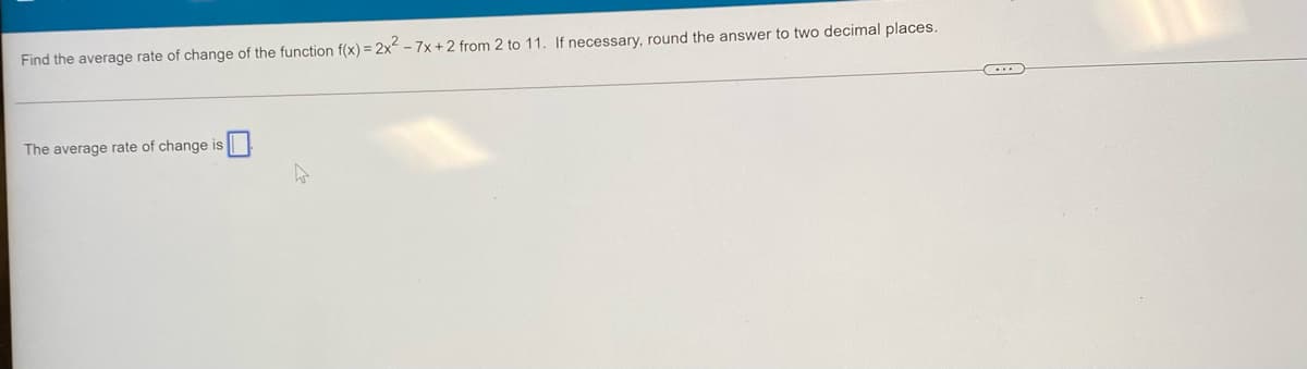 Find the average rate of change of the function f(x) = 2x - 7x + 2 from 2 to 11. If necessary, round the answer to two decimal places.
The average rate of change is
