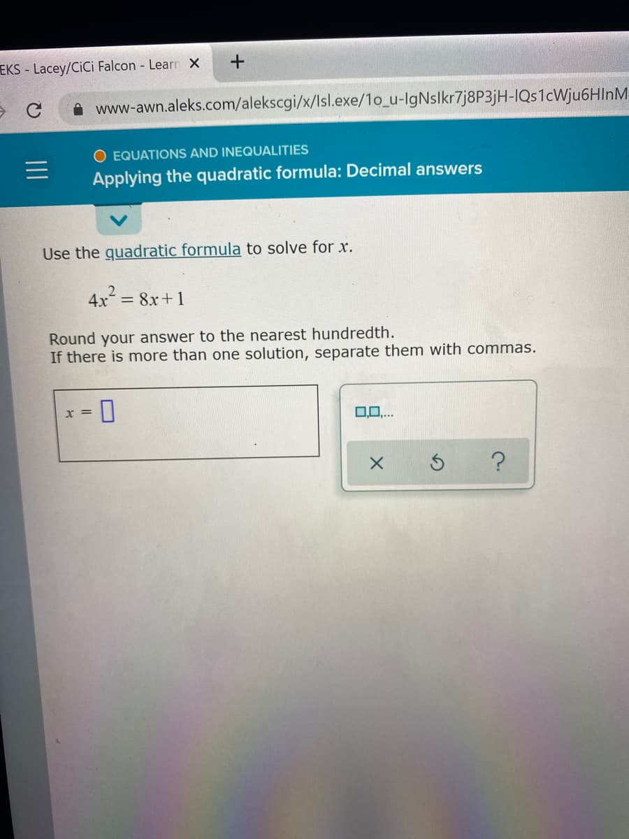 EKS - Lacey/CiCi Falcon - Learn X
www-awn.aleks.com/alekscgi/x/Isl.exe/1o_u-IgNslkr7j8P3jH-IQs1cWju6HInM
O EQUATIONS AND INEQUALITIES
Applying the quadratic formula: Decimal answers
Use the guadratic formula to solve for x.
4x = 8x+1
Round your answer to the nearest hundredth.
If there is more than one solution, separate them with commas.
0.0..
