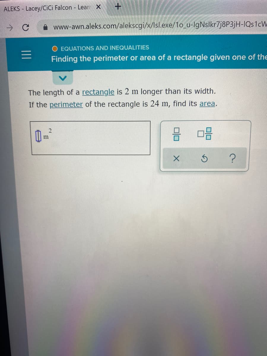 ALEKS - Lacey/CiCi Falcon - Learr X
A www-awn.aleks.com/alekscgi/x/Isl.exe/1o_u-IgNslkr7j8P3jH-IQS1CW
O EQUATIONS AND INEQUALITIES
Finding the perimeter or area of a rectangle given one of the
The length of a rectangle is 2 m longer than its width.
If the perimeter of the rectangle is 24 m, find its area.
