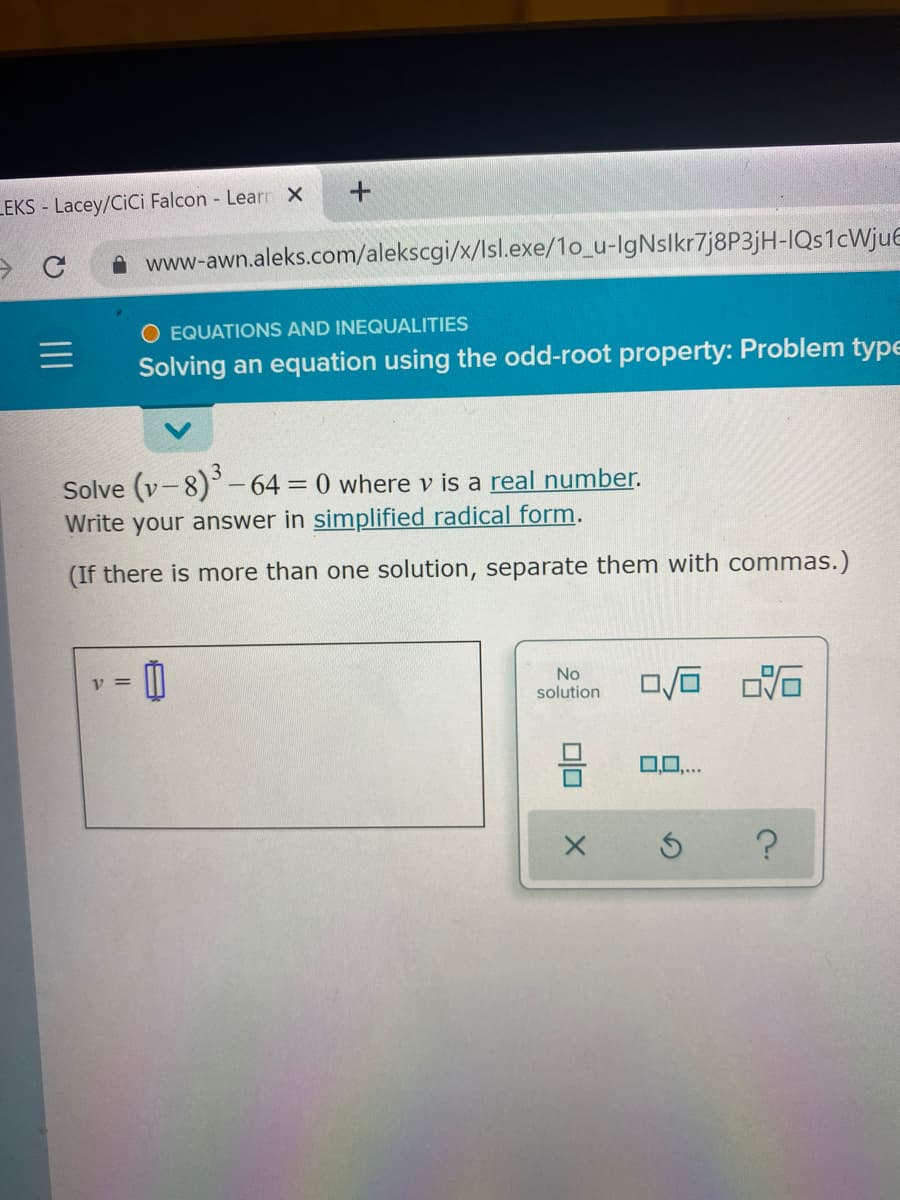 LEKS - Lacey/CiCi Falcon Learn x
www-awn.aleks.com/alekscgi/x/lsl.exe/1o_u-IgNslkr7j8P3jH-IQs1cWjue
O EQUATIONS AND INEQUALITIES
Solving an equation using the odd-root property: Problem type
Solve (v-8)-64 0 where v is a real number.
Write your answer in simplified radical form.
(If there is more than one solution, separate them with commas.)
No
solution
V =
00...
