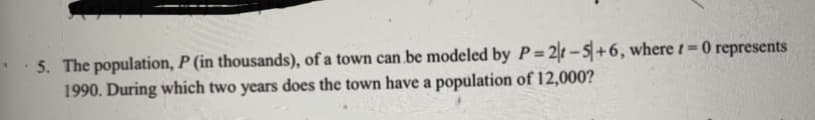 5. The population, P (in thousands), of a town can be modeled by P= 2t-5+6, where t=0 represents
1990. During which two years does the town have a population of 12,000?
