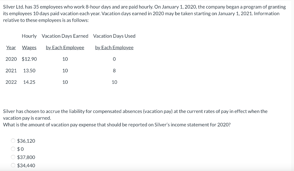 Silver Ltd. has 35 employees who work 8-hour days and are paid hourly. On January 1, 2020, the company began a program of granting
its employees 10 days paid vacation each year. Vacation days earned in 2020 may be taken starting on January 1, 2021. Information
relative to these employees is as follows:
Hourly Vacation Days Earned Vacation Days Used
Year Wages
by Each Employee
by Each Employee
2020 $12.90
10
2021
13.50
10
8
2022
14.25
10
10
Silver has chosen to accrue the liability for compensated absences (vacation pay) at the current rates of pay in effect when the
vacation pay is earned.
What is the amount of vacation pay expense that should be reported on Silver's income statement for 2020?
O $36,120
O $0
O $37,800
O $34,440
