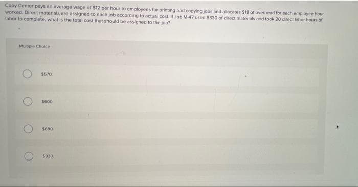 Copy Center pays an average wage of $12 per hour to employees for printing and copying jobs and allocates $18 of overhead for each employee hour
worked. Direct materials are assigned to each job according to actual cost. If Job M-47 used $330 of direct materials and took 20 direct labor hours of
labor to complete, what is the total cost that should be assigned to the job?
Multiple Choice
$570
$600.
Se90
$930
