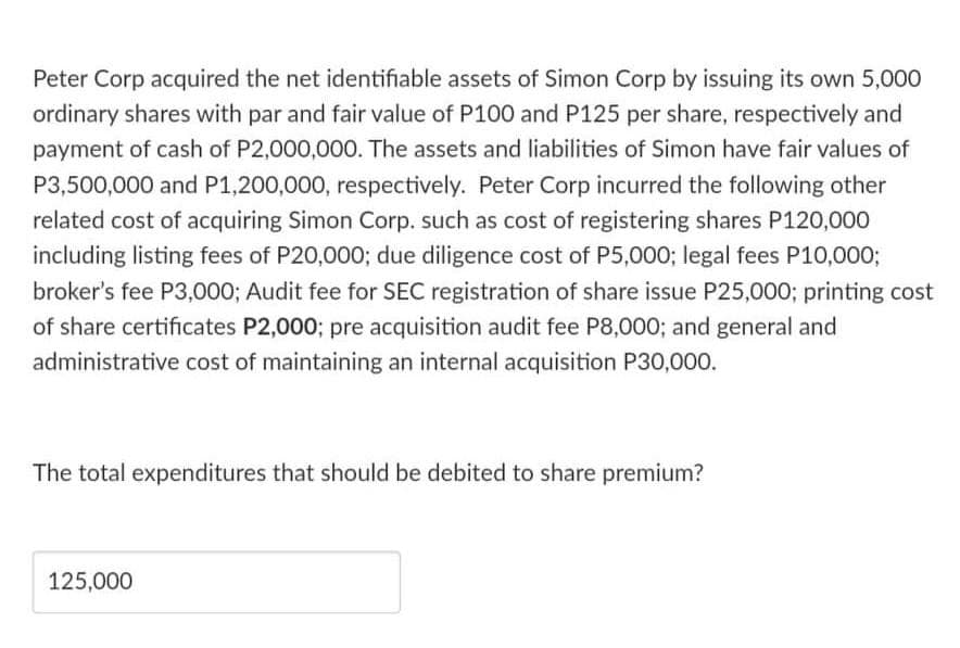 Peter Corp acquired the net identifiable assets of Simon Corp by issuing its own 5,000
ordinary shares with par and fair value of P100 and P125 per share, respectively and
payment of cash of P2,000,000. The assets and liabilities of Simon have fair values of
P3,500,000 and P1,200,000, respectively. Peter Corp incurred the following other
related cost of acquiring Simon Corp. such as cost of registering shares P120,000
including listing fees of P20,0003; due diligence cost of P5,000; legal fees P10,000;
broker's fee P3,000; Audit fee for SEC registration of share issue P25,000; printing cost
of share certificates P2,000; pre acquisition audit fee P8,000; and general and
administrative cost of maintaining an internal acquisition P30,000.
The total expenditures that should be debited to share premium?
125,000
