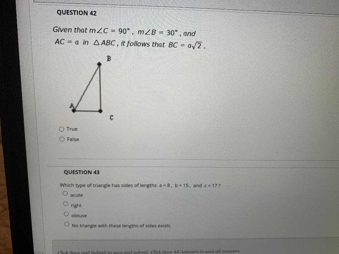 QUESTION 42
Given that m2C = 90° , m ZB = 30°, and
AC = a in A ABC, it follows that BC =
a/2.
O True
O False
QUESTION 43
Which type of triangle has sides of lengths a 8, b 15, and c= 17?
acute
right
obtuse
O No triangle with these lengths of sides exists.
Click Save and Submit to save and submit. Click Save All Answers to save all ansuers.
