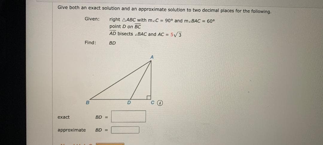Give both an exact solution and an approximate solution to two decimal places for the following.
Given:
right AABC with mzC = 90° and mzBAC = 60°
point D on BC
AD bisects zBAC and AC = 5V3
Find:
BD
exact
BD =
approximate
BD =
