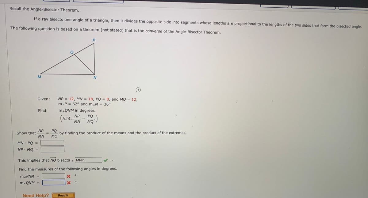Recall the Angle-Bisector Theorem.
If a ray bisects one angle of a triangle, then it divides the opposite side into segments whose lengths are proportional to the lengths of the two sides that form the bisected angle.
The following question is based on a theorem (not stated) that is the converse of the Angle-Bisector Theorem.
i
Given:
NP = 12, MN = 18, PQ = 8, and MQ = 12;
%3D
%3D
mzP = 62° and mzM = 36°
Find:
M QNM in degrees
NP
Hint:
PQ
MN
MQ
PQ
NP
Show that
MN
by finding the product of the means and the product of the extremes.
MQ
%3D
MN · PQ
%3D
NP· MQ
%3D
This implies that NQ bisects MNP
Find the measures of the following angles in degrees.
%3D
Need Help?
Read It
