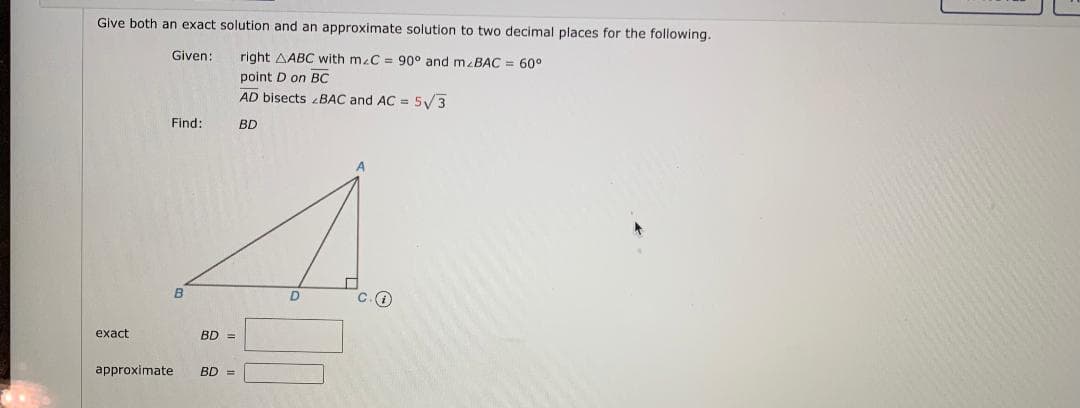 Give both an exact solution and an approximate solution to two decimal places for the following.
Given:
right AABC with mzC = 90° and mzBAC = 60°
point D on BC
AD bisects 2BAC and AC = 5V3
Find:
BD
C.O
exact
BD =
approximate
BD =
