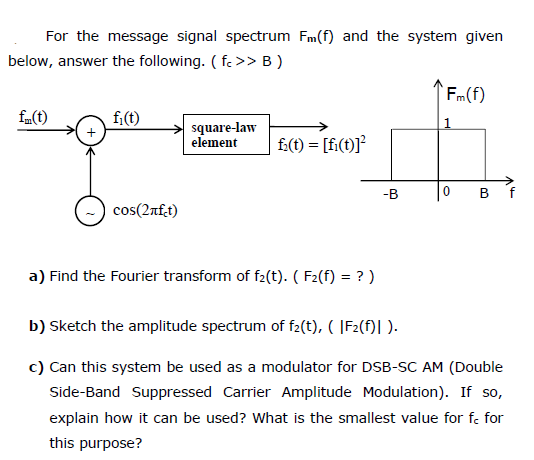 For the message signal spectrum Fm(f) and the system given
below, answer the following. ( f. >> B )
Fm(f)
fm(t)
fi(t)
square-law
element
f:(t) = [fi(t)]?
-B
B
f
cos(2af.t)
a) Find the Fourier transform of f2(t). ( F2(f) = ? )
b) Sketch the amplitude spectrum of f2(t), ( |F2(f)| ).
c) Can this system be used as a modulator for DSB-SC AM (Double
Side-Band Suppressed Carrier Amplitude Modulation). If so,
explain how it can be used? What is the smallest value for fe for
this purpose?
