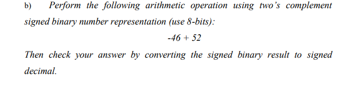 b)
Perform the following arithmetic operation using two's complement
signed binary number representation (use 8-bits):
-46 + 52
Then check your answer by converting the signed binary result to signed
decimal.
