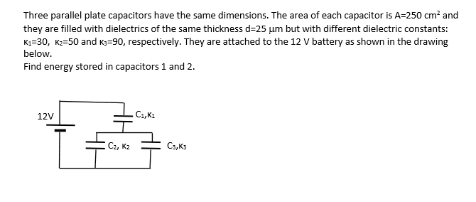 Three parallel plate capacitors have the same dimensions. The area of each capacitor is A=250 cm? and
they are filled with dielectrics of the same thickness d=25 µm but with different dielectric constants:
Kı=30, K2=50 and K3=90, respectively. They are attached to the 12 V battery as shown in the drawing
below.
Find energy stored in capacitors 1 and 2.
12V
C1, K1
C2, K2
C3,Ks
