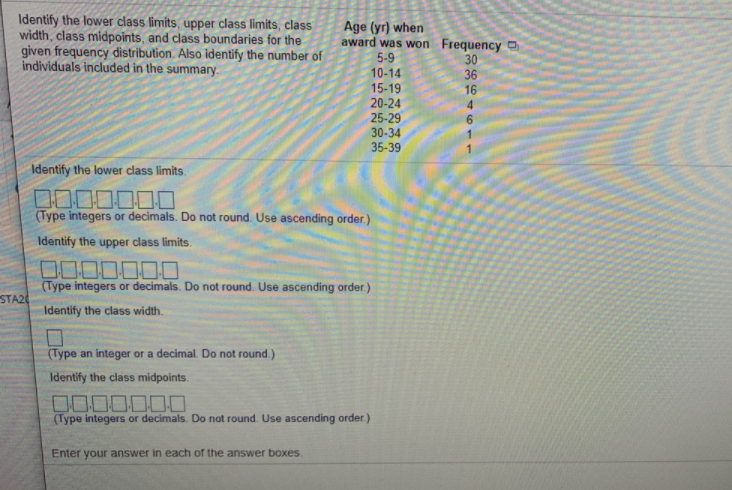 Identify the lower class limits, upper class limits, class
width, class midpoints, and class boundaries for the
given frequency distribution. Also identify the number of
individuals included in the summary.
Age (yr) when
award was won Frequency O
5-9
30
36
10-14
15-19
20-24
16
25-29
30-34
35-39
6.
Identify the lower class limits.
0000000
(Type integers or decimals. Do not round. Use ascending order.)
Identify the upper class limits.
0000000
(Type integers or decimals. Do not round. Use ascending order.)
STA20
Identify the class width.
(Type an integer or a decimal. Do not round.)
Identify the class midpoints.
(Type integers or decimals. Do not round. Use ascending order.)
Enter your answer in each of the answer boxes.
