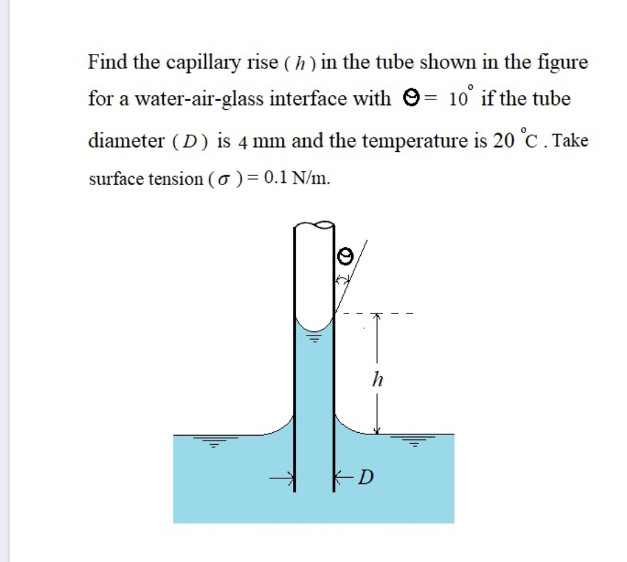 Find the capillary rise ( h) in the tube shown in the figure
for a water-air-glass interface with 9= 10° if the tube
diameter (D) is 4 mm and the temperature is 20 °C. Take
surface tension (o) = 0.1 N/m.
9,
