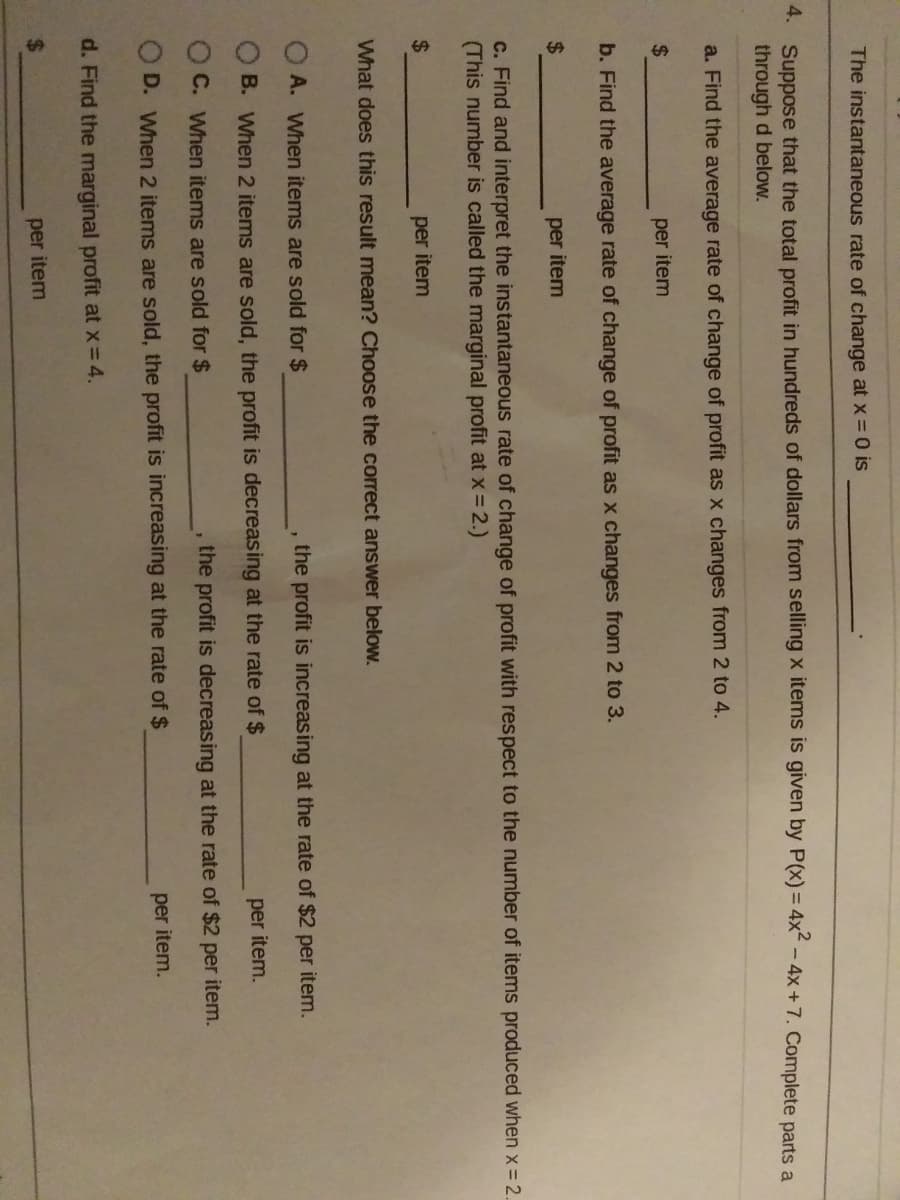 The instantaneous rate of change at xX =0 is
4. Suppose that the total profit in hundreds of dollars from selling x items is given by P(x) = 4x - 4x+7. Complete parts a
through d below.
a. Find the average rate of change of profit as x changes from 2 to 4.
2$
per item
b. Find the average rate of change of profit as x changes from 2 to 3.
2$
per item
c. Find and interpret the instantaneous rate of change of profit with respect to the number of items produced when x= 2.
(This number is called the marginal profit at x-2.)
24
per item
What does this result mean? Choose the correct answer beloW.
O A. When items are sold for $
the profit is increasing at the rate of $2 per item.
B. When 2 items are sold, the profit is decreasing at the rate of $
per item.
O C. When items are sold for $
the profit is decreasing at the rate of $2 per item.
O D. When 2 items are sold, the profit is increasing at the rate of $
per item.
d. Find the marginal profit at x=4.
2.
per item

