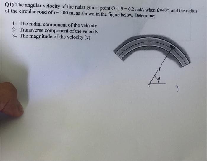 Q1) The angular velocity of the radar gun at point O is = 0.2 rad/s when 0-40°, and the radius
of the circular road of r- 500 m, as shown in the figure below. Determine;
1- The radial component of the velocity
2- Transverse component of the velocity
3- The magnitude of the velocity (v)
do