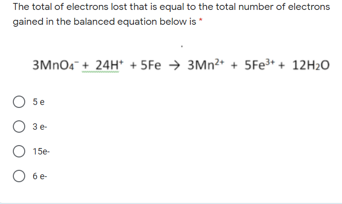 The total of electrons lost that is equal to the total number of electrons
gained in the balanced equation below is *
3MNO4¯ + 24H* + 5Fe → 3MN²+ + 5Fe3+ + 12H2O
5 e
Зе-
15e-
бе-
