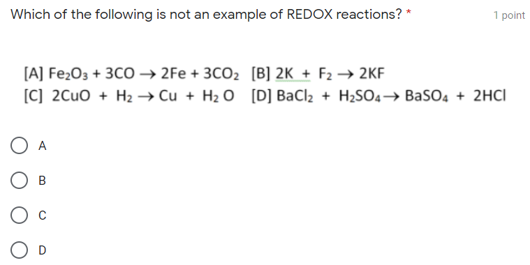 Which of the following is not an example of REDOX reactions? *
1 point
[A] Fe2O3 + 3CO → 2Fe + 3CO2 [B] 2K + F2 → 2KF
[C] 2CUO + H2 → Cu + H2 O [D] BaCl2 + H2SO4→ BaSO4 + 2HCI
A
C
D
