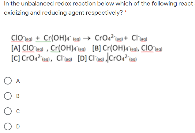 In the unbalanced redox reaction below which of the following react
oxidizing and reducing agent respectively? *
clO (ag) + Cr(OH)4¯ (ag) → CrO4²(ag) + Cl¯(aq)
[A] CIOʻ(ee) , Cr(OH)4¯a9) [B] Cr(OH)4 (ag), CIO (ag)
[C] CrOa? @), Clie) [D] Clie ]CrOa²ie9)
A
C
