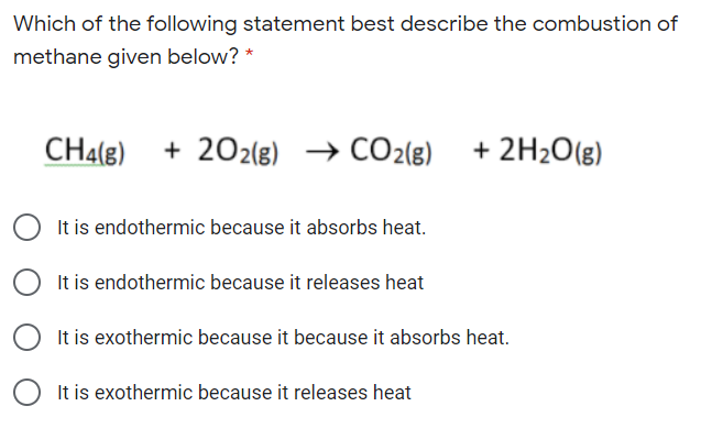 Which of the following statement best describe the combustion of
methane given below?
CH4(g)
+ 202(8) → CO2(g)
+ 2H2O(g)
It is endothermic because it absorbs heat.
It is endothermic because it releases heat
It is exothermic because it because it absorbs heat.
It is exothermic because it releases heat
