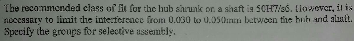 The recommended class of fit for the hub shrunk on a shaft is 50H7/s6. However, it is
necessary to limit the interference from 0.030 to 0.050mm between the hub and shaft.
Specify the groups for selective assembly.
