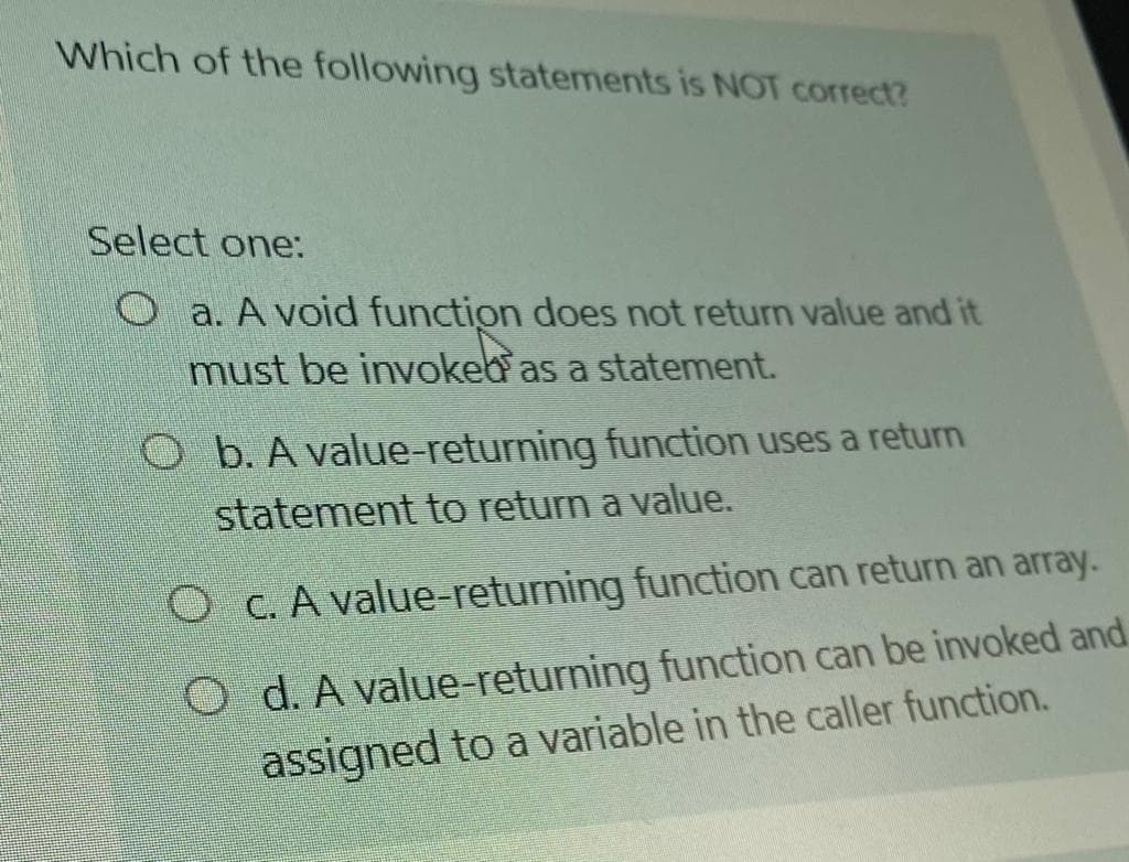 Which of the following statements is NOT correct?
Select one:
O a. A void function does not return value and it
must be invokeb as a statement.
O b. A value-returning function uses a returm
statement to return a value.
O c. A value-returning function can return an array.
O d. A value-returning function can be invoked and
assigned to a variable in the caller function.
