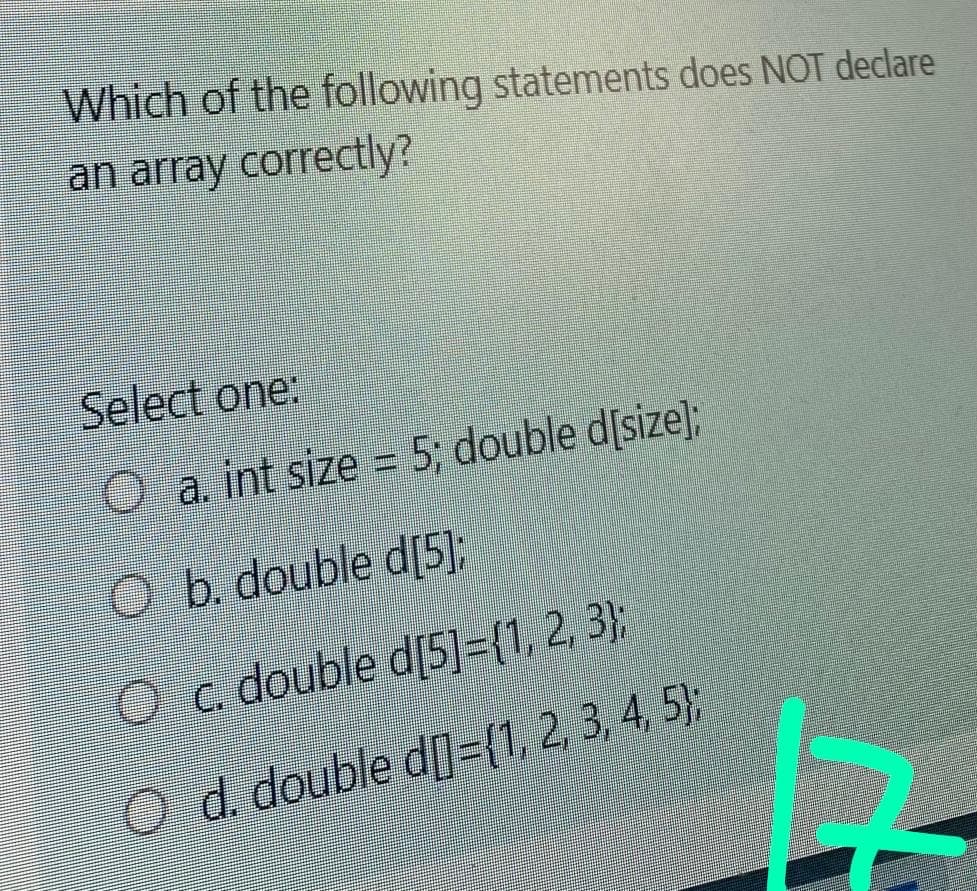 Which of the following statements does NOT declare
an array correctly?
Select one:
O a. int size = 5; double d[size];
Ob. double d[5];
Oc. double d[5]={1, 2, 3};
O d. double df-V 2.34 5)
