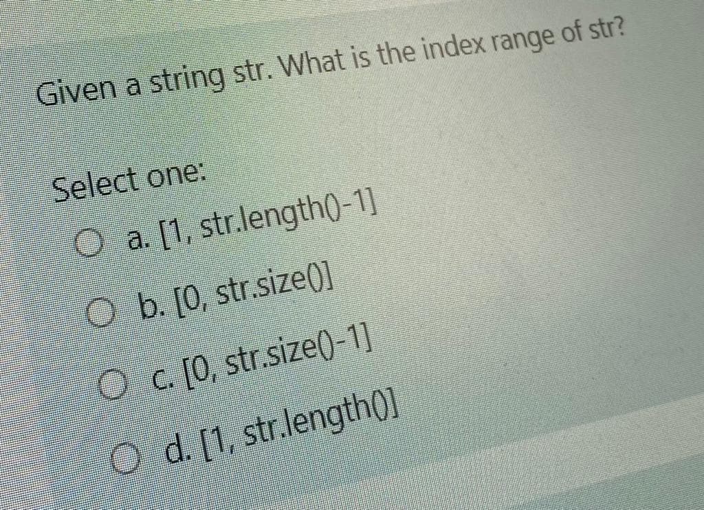Given a string str. What is the index range of str?
Select one:
O a. [1, str.length0-1]
O b. [0, str.size0]
O c. [0, str.size()-1]
O d. [1, str.length0]
