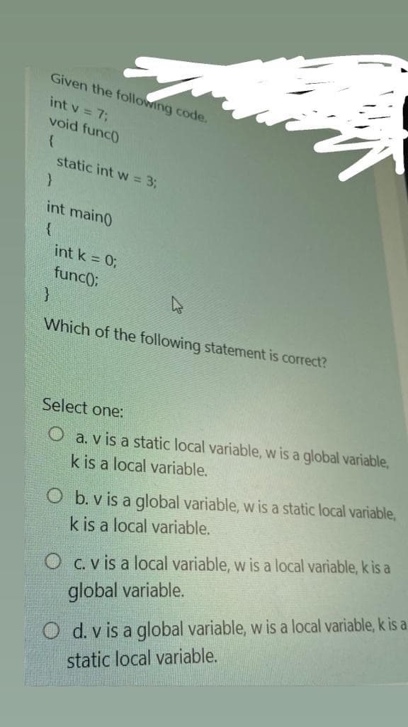 Given the following code.
int v = 7;
void func0
static int w = 3;
int main0
int k = 0;
func):
Which of the following statement is correct?
Select one:
O a. v is a static local variable, w is a global variable,
k is a local variable.
O b. v is a global variable, w is a static local variable,
k is a local variable.
O c.v is a local variable, w is a local variable, k is a
O d. v is a global variable, w is a local variable, k is a
static local variable.
global variable.
