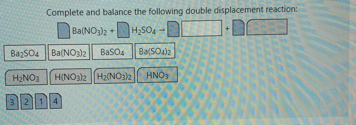 Complete and balance the following double displacement reaction:
Ba(NO3)2 +
H2SO4
BazSO4
Ba(NO3)2
BaSO4
Ba(SO4)2
H2NO3
H(NO3)2||H2(NO3)2
HNO3
3214
