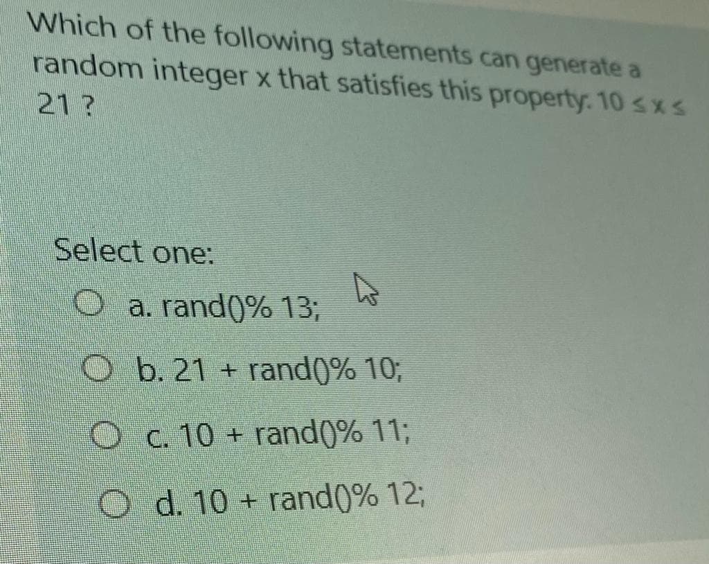 Which of the following statements can generate a
random integer x that satisfies this property. 10 sxs
21?
Select one:
O a. rand(0% 13;
O b. 21 + rand()% 10;
Oc. 10 + rand(0% 11;
O d. 10 + rand(0% 12;
