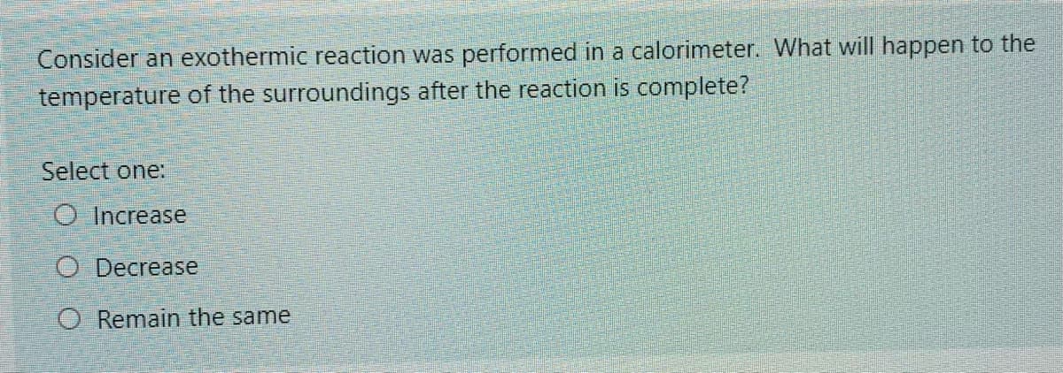 Consider an exothermic reaction was performed in a calorimeter. What will happen to the
temperature of the surroundings after the reaction is complete?
Select one:
O Increase
O Decrease
O Remain the same
