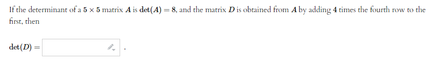 If the determinant of a 5 x 5 matrix A is det(A) = 8, and the matrix D is obtained from A by adding 4 times the fourth row to the
first, then
det (D) =
