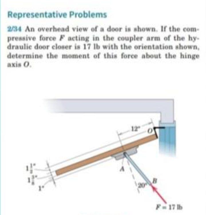 Representative Problems
234 An overhead view of a door is shown. If the com-
pressive force F acting in the coupler arm of the hy-
draulic door closer is 17 lb with the orientation shown,
determine the moment of this force about the hinge
axis 0.
F17 lb
