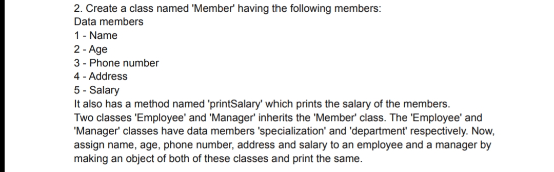 2. Create a class named 'Member' having the following members:
Data members
1 - Name
2 - Age
3 - Phone number
4 - Address
5 - Salary
It also has a method named 'printSalary' which prints the salary of the members.
Two classes 'Employee' and 'Manager' inherits the 'Member' class. The 'Employee' and
'Manager' classes have data members 'specialization' and 'department' respectively. Now,
assign name, age, phone number, address and salary to an employee and a manager by
making an object of both of these classes and print the same.
