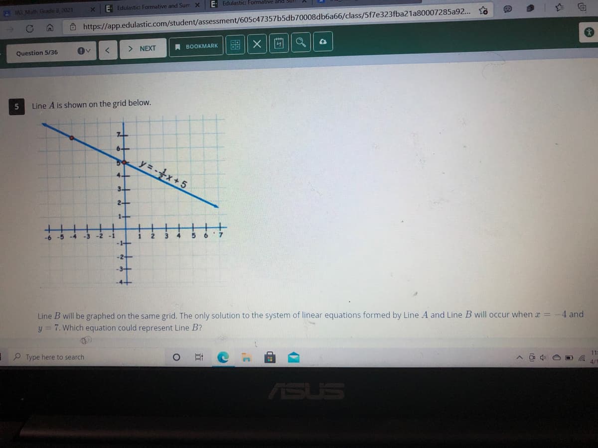 E Edulastic Formative ähld
E- Edulastic: Formative and Sum X
A IAR Math Grade 8 2021
Ô https://app.edulastic.com/student/assessment/605c47357b5db70008db6a66/class/5f7e323fba21a80007285a92...
> NEXT
A BOOKMARK
Question 5/36
5
Line A is shown on the grid below.
y=x+5
-
-5
-4
-3
-2
-1
1
-4+
Line B will be graphed on the same grid. The only solution to the system of linear equations formed by Line A and Line B will occur whenx = -4 and
y = 7. Which equation could represent Line B?
I9 Type here to search
ASUS
