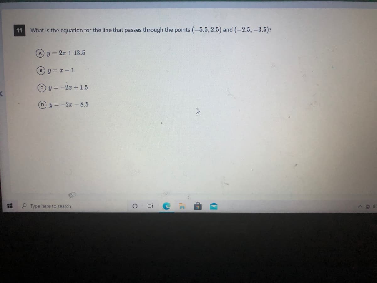 What is the equation for the line that passes through the points (-5.5, 2.5) and (-2.5,-3.5)?
11
Ay 2x + 13.5
y = x- 1
Cy = -2x +1.5
D y = -2x - 8.5
P Type here to search
近
