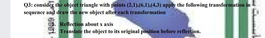 Q3: consider the object triangle with points (2,1),(6,1),(4,3) apply the following transformation in
sequence and draw the new object after each transformation
1. Reflection about x axis
Translate the object to its original position before reflection.
